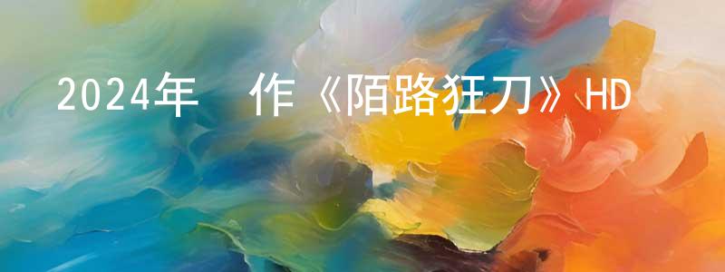 曹劍鳴發布2024年動作《陌路狂刀》HD國語中字迅雷下載_深夜電影